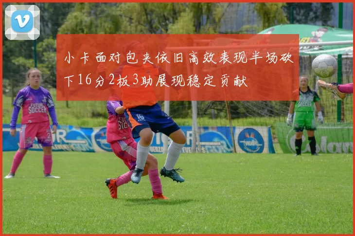 小卡面对包夹依旧高效表现半场砍下16分2板3助展现稳定贡献