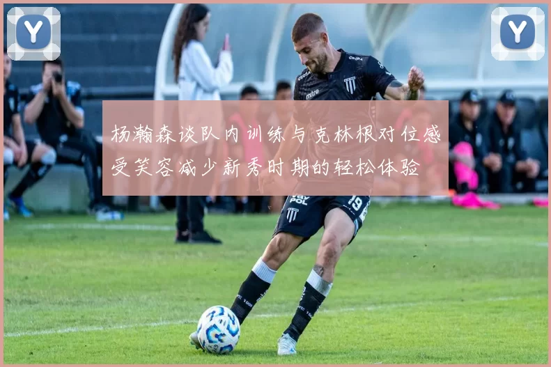 杨瀚森谈队内训练与克林根对位感受笑容减少新秀时期的轻松体验